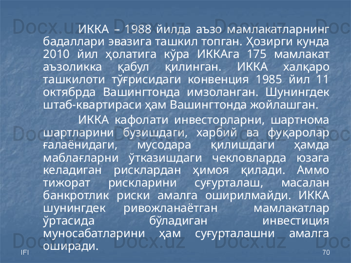 IFI 70ИККА  –  1988  йилда  аъзо  мамлакатларнинг 
бадаллари эвазига ташкил топган. Ҳозирги кунда 
20 10   йил  ҳолатига  кўра  ИККАга  175  мамлакат 
аъзоликка  қабул  қилинган.  ИККА  халқаро 
ташкилоти  тўғрисидаги  конвенция  1985  йил  11 
октябрда  Вашингтонда  имзоланган.  Шунингдек 
штаб-квартираси ҳам Вашингтонда жойлашган.
ИККА  кафолати  инвесторларни,  шартнома 
шартларини  бузишдаги,  харбий  ва  фуқаролар 
ғалаёнидаги,  мусодара  қилишдаги  ҳамда 
маблағларни  ўтказишдаги  чекловларда  юзага 
келадиган  рисклардан  ҳимоя  қилади.  Аммо 
тижорат  рискларини  суғурталаш,  масалан 
банкротлик  риски  амалга  оширилмайди.  ИККА 
шунингдек  ривожланаётган    мамлакатлар 
ўртасида  бўладиган  инвестиция 
муносабатларини  ҳам  суғурталашни  амалга 
оширади. 