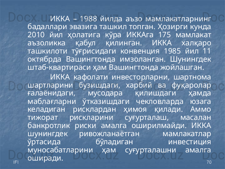 IFI 70ИККА  –  1988  йилда  аъзо  мамлакатларнинг 
бадаллари эвазига ташкил топган. Ҳозирги кунда 
20 10   йил  ҳолатига  кўра  ИККАга  175  мамлакат 
аъзоликка  қабул  қилинган.  ИККА  халқаро 
ташкилоти  тўғрисидаги  конвенция  1985  йил  11 
октябрда  Вашингтонда  имзоланган.  Шунингдек 
штаб-квартираси ҳам Вашингтонда жойлашган.
ИККА  кафолати  инвесторларни,  шартнома 
шартларини  бузишдаги,  харбий  ва  фуқаролар 
ғалаёнидаги,  мусодара  қилишдаги  ҳамда 
маблағларни  ўтказишдаги  чекловларда  юзага 
келадиган  рисклардан  ҳимоя  қилади.  Аммо 
тижорат  рискларини  суғурталаш,  масалан 
банкротлик  риски  амалга  оширилмайди.  ИККА 
шунингдек  ривожланаётган    мамлакатлар 
ўртасида  бўладиган  инвестиция 
муносабатларини  ҳам  суғурталашни  амалга 
оширади.