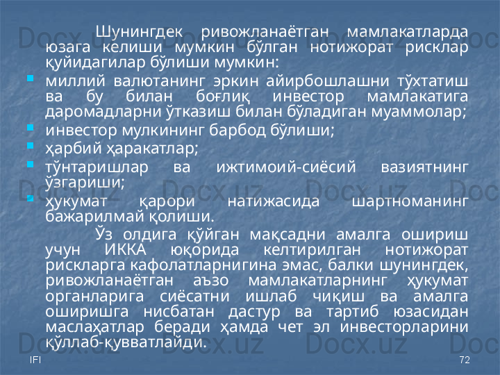 IFI 72Шунингдек  ривожланаётган  мамлакатларда 
юзага  келиши  мумкин  бўлган  нотижорат  рисклар 
қуйидагилар бўлиши мумкин: 

миллий  валютанинг  эркин  айирбошлашни  тўхтатиш 
ва  бу  билан  боғлиқ  инвестор  мамлакатига 
даромадларни ўтказиш билан бўладиган муаммолар;

инвестор мулкининг барбод бўлиши; 

ҳарбий ҳаракатлар;

тўнтаришлар  ва  ижтимоий -сиёсий  вазиятнинг 
ўзгариши;

ҳукумат  қарори  натижасида  шартноманинг 
бажарилмай қолиши.
Ўз  олдига  қўйган  мақсадни  амалга  ошириш 
учун  ИККА  юқорида  келтирилган  нотижорат 
рискларга кафолатларнигина эмас, балки шунингдек, 
ривожланаётган  аъзо  мамлакатларнинг  ҳукумат 
органларига  сиёсатни  ишлаб  чиқиш  ва  амалга 
оширишга  нисбатан  дастур  ва  тартиб  юзасидан 
маслаҳатлар  беради   ҳамда   чет  эл  инвесторларини 
қўллаб-қувватлайди. 