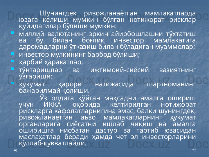 IFI 72Шунингдек  ривожланаётган  мамлакатларда 
юзага  келиши  мумкин  бўлган  нотижорат  рисклар 
қуйидагилар бўлиши мумкин: 
миллий  валютанинг  эркин  айирбошлашни  тўхтатиш 
ва  бу  билан  боғлиқ  инвестор  мамлакатига 
даромадларни ўтказиш билан бўладиган муаммолар;
инвестор мулкининг барбод бўлиши; 
ҳарбий ҳаракатлар;
тўнтаришлар  ва  ижтимоий -сиёсий  вазиятнинг 
ўзгариши;
ҳукумат  қарори  натижасида  шартноманинг 
бажарилмай қолиши.
Ўз  олдига  қўйган  мақсадни  амалга  ошириш 
учун  ИККА  юқорида  келтирилган  нотижорат 
рискларга кафолатларнигина эмас, балки шунингдек, 
ривожланаётган  аъзо  мамлакатларнинг  ҳукумат 
органларига  сиёсатни  ишлаб  чиқиш  ва  амалга 
оширишга  нисбатан  дастур  ва  тартиб  юзасидан 
маслаҳатлар  беради   ҳамда   чет  эл  инвесторларини 
қўллаб-қувватлайди.