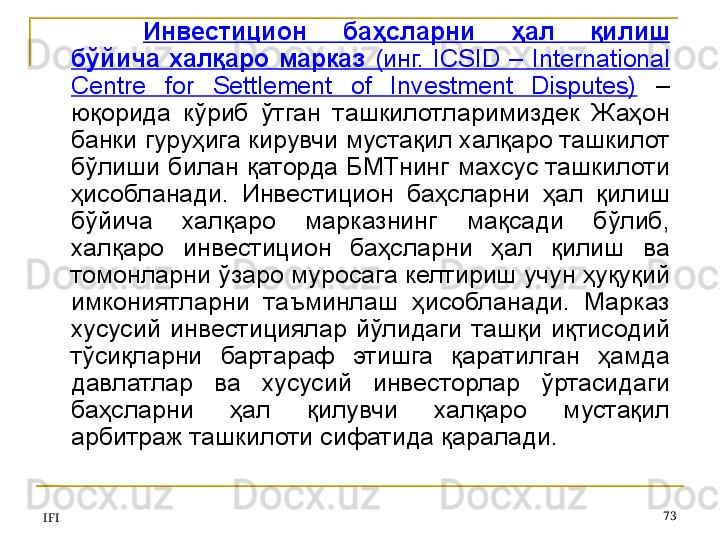 IFI 73Инвестицион  баҳсларни  ҳал  қилиш 
бўйича  халқаро  марказ  (инг.  ICSID  –  International 
Centre  for  Settlement  of  Investment  Disputes)   – 
юқорида  кўриб  ўтган  ташкилотларимиздек  Жаҳон 
банки гуруҳига кирувчи мустақил халқаро ташкилот 
бўлиши  билан  қаторда БМТнинг  махсус  ташкилоти 
ҳисобланади.  Инвестицион  баҳсларни  ҳал  қилиш 
бўйича  халқаро  марказнинг  мақсади  бўлиб, 
халқаро  инвестицион  баҳсларни  ҳал  қилиш  ва 
томонларни ўзаро муросага келтириш учун ҳуқуқий 
имкониятларни  таъминлаш  ҳисобланади.  Марказ 
хусусий  инвестициялар  йўлидаги  ташқи  иқтисодий 
тўсиқларни  бартараф  этишга  қаратилган  ҳамда 
давлатлар  ва  хусусий  инвесторлар  ўртасидаги 
баҳсларни  ҳал  қилувчи  халқаро  мустақил 
арбитраж ташкилоти сифатида қаралади. 