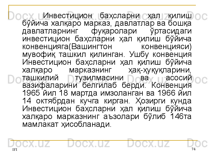IFI 74Инвестицион  баҳсларни  ҳал  қилиш 
бўйича халқаро марказ, давлатлар ва бошқа 
давлатларнинг  фуқаролари  ўртасидаги 
инвестицион  баҳсларни  ҳал  қилиш  бўйича 
конвенцияга(Вашингтон  конвенцияси) 
мувофиқ  ташкил  қилинган.  Ушбу  конвенция 
Инвестицион  баҳсларни  ҳал  қилиш  бўйича 
халқаро  марказнинг  ҳақ-ҳуқуқларини, 
ташкилий  тузилмасини  ва  асосий 
вазифаларини  белгилаб  берди.  Конвенция 
1965 йил 18 мартда имзоланган ва 1966 йил 
14  октябрдан  кучга  кирган.  Ҳозирги  кунда 
Инвестицион  баҳсларни  ҳал  қилиш  бўйича 
халқаро  марказнинг  аъзолари  бўлиб  146та 
мамлакат ҳисобланади.