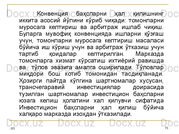 IFI 75Конвенция  баҳсларни  ҳал  қилишнинг 
иккита  асосий  йўлини  кўриб  чиқади:  томонларни 
муросага  келтириш  ва  арбитраж  ишлаб  чиқиш. 
Буларга  мувофиқ  конвенцияда  ишларни  қўзғаш 
учун,  томонларни  муросага  келтириш  масаласи 
бўйича  иш  кўриш  учун  ва  арбитраж  ўтказиш  учун 
тартиб  қоидалар  келтирилган.  Марказда 
томонларга  хизмат  кўрсатиш  ихтиёрий  равишда 
ва    тўлов  эвазига  амалга  оширилади.  Тўловлар 
миқдори  бош  котиб  томонидан  тасдиқланади. 
Ҳозирги  пайтда  кўпгина  шартномалар  хусусан, 
трансчегаравий  инвестициялар  доирасида 
тузилган  шартномалар  инвестицион  баҳсларни 
юзага  келиш  ҳолатини  хал  қилувчи  сифатида 
Инвестицион  баҳсларни  ҳал  қилиш  бўйича 
халқаро марказда изоҳдан ўтказилади. 