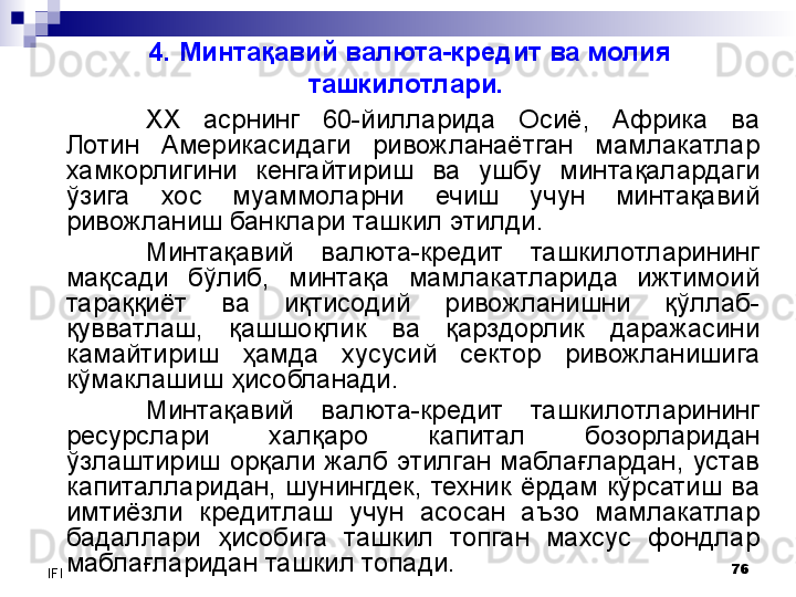 76
IFI 4. Минтақавий валюта-кредит ва молия 
ташкилотлари.  
XX   асрнинг  60-йилларида  Осиё,  Африка  ва 
Лотин  Америкасидаги  ривожланаётган  мамлакатлар 
хамкорлигини  кенгайтириш  ва  ушбу  минтақалардаги 
ўзига  хос  муаммоларни  ечиш  учун  минтақавий 
ривожланиш банклари ташкил этилди. 
Минтақавий  валюта-кредит  ташкилотларининг 
мақсади  бўлиб,  минтақа  мамлакатларида  ижтимоий 
тараққиёт  ва  иқтисодий  ривожланишни  қўллаб-
қувватлаш,  қашшоқлик  ва  қарздорлик  даражасини 
камайтириш  ҳамда  хусусий  сектор  ривожланишига 
кўмаклашиш ҳисобланади. 
Минтақавий  валюта-кредит  ташкилотларининг 
ресурслари  халқаро  капитал  бозорларидан 
ўзлаштириш  орқали  жалб  этилган  маблағлардан,  устав 
капиталларидан,  шунингдек,  техник  ёрдам  кўрсатиш  ва 
имтиёзли  кредитлаш  учун  асосан  аъзо  мамлакатлар 
бадаллари  ҳисобига  ташкил  топган  махсус  фондлар 
маблағларидан ташкил топади.