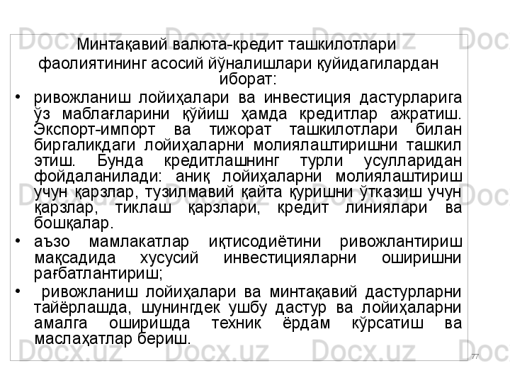 IFI 77Минтақавий валюта-кредит ташкилотлари 
фаолиятининг асосий йўналишлари қуйидагилардан 
иборат:
•
ривожланиш  лойиҳалари  ва  инвестиция  дастурларига 
ўз  маблағларини  қўйиш  ҳамда  кредитлар  ажратиш. 
Экспорт-импорт  ва  тижорат  ташкилотлари  билан 
биргаликдаги  лойиҳаларни  молиялаштиришни  ташкил 
этиш.  Бунда  кредитлашнинг  турли  усулларидан 
фойдаланилади:  аниқ  лойиҳаларни  молиялаштириш 
учун  қарзлар,  тузилмавий  қайта  қуришни  ўтказиш  учун 
қарзлар,  тиклаш  қарзлари,  кредит  линиялари  ва 
бошқалар.
•
аъзо  мамлакатлар  иқтисодиётини  ривожлантириш 
мақсадида  хусусий  инвестицияларни  оширишни 
рағбатлантириш;
•
  ривожланиш  лойиҳалари  ва  минтақавий  дастурларни 
тайёрлашда,  шунингдек  ушбу  дастур  ва  лойиҳаларни 
амалга  оширишда  техник  ёрдам  кўрсатиш  ва 
маслаҳатлар бериш.