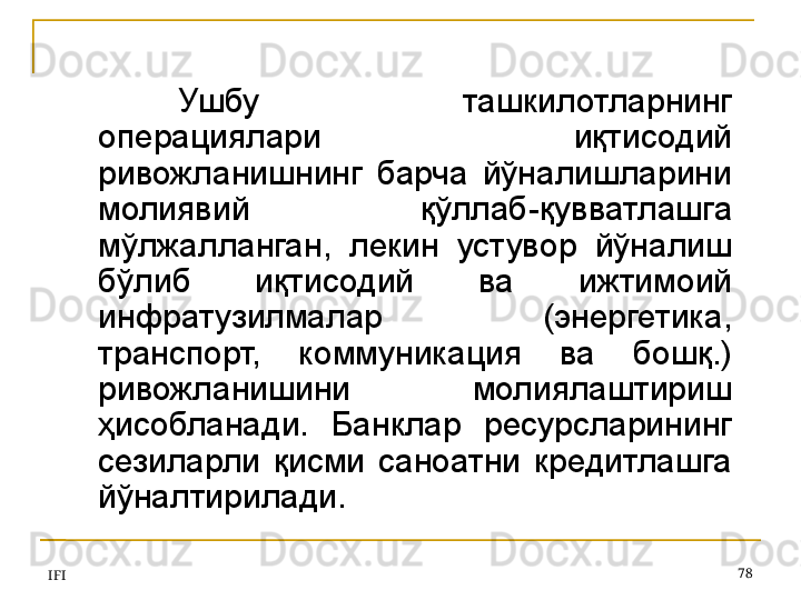 IFI 78Ушбу  ташкилотларнинг 
операциялари  иқтисодий 
ривожланишнинг  барча  йўналишларини 
молиявий  қўллаб-қувватлашга 
мўлжалланган,  лекин  устувор  йўналиш 
бўлиб  иқтисодий  ва  ижтимоий 
инфратузилмалар  (энергетика, 
транспорт,  коммуникация  ва  бошқ.) 
ривожланишини  молиялаштириш 
ҳисобланади.  Банклар  ресурсларининг 
сезиларли  қисми  саноатни  кредитлашга 
йўналтирилади.  