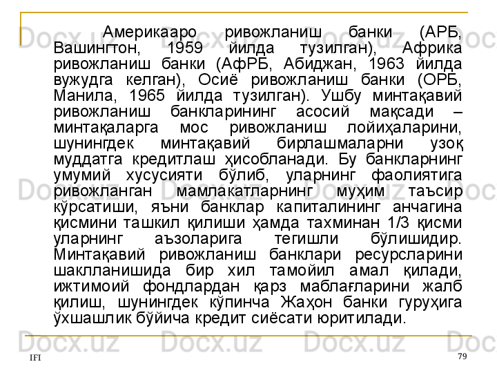 IFI 79Америкааро  ривожланиш  банки  (АРБ, 
Вашингтон,  1959  йилда  тузилган),  Африка 
ривожланиш  банки  (АфРБ,  Абиджан,  1963  йилда 
вужудга  келган),  Осиё  ривожланиш  банки  (ОРБ, 
Манила,  1965  йилда  тузилган).  Ушбу  минтақавий 
ривожланиш  банкларининг  асосий  мақсади   – 
минтақаларга  мос  ривожланиш  лойиҳаларини, 
шунингдек  минтақавий  бирлашмаларни  узоқ 
муддатга  кредитлаш  ҳисобланади.  Бу  банкларнинг 
умумий  хусусияти  бўлиб,  уларнинг  фаолиятига 
ривожланган  мамлакатларнинг  муҳим  таъсир 
кўрсатиши,  яъни  банклар  капиталининг  анчагина 
қисмини  ташкил  қилиши  ҳамда  тахминан  1/3  қисми 
уларнинг  аъзоларига  тегишли  бўлишидир. 
Минтақавий  ривожланиш  банклари  ресурсларини 
шаклланишида  бир  хил  тамойил  амал  қилади, 
ижтимоий  фондлардан  қарз  маблағларини  жалб 
қилиш,  шунингдек  кўпинча  Жаҳон  банки  гуруҳига 
ўхшашлик бўйича кредит сиёсати юритилади.