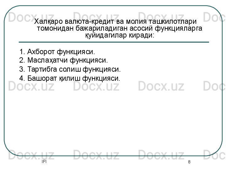 IFI
8Халқаро валюта-кредит ва молия ташкилотлари 
томонидан бажариладиган асосий функцияларга 
қуйидагилар киради:
1. Ахборот функцияси. 
2. Маслаҳатчи функцияси.
3. Тартибга солиш функцияси. 
4. Башорат қилиш функцияси.  