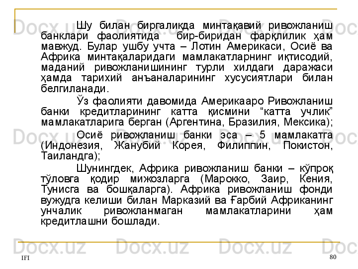 IFI 80Шу  билан  биргаликда  минтақавий  ривожланиш 
банклари  фаолиятида    бир-биридан  фарқлилик  ҳам 
мавжуд.  Булар  ушбу  учта  –  Лотин  Америкаси,  Осиё  ва 
Африка  минтақаларидаги  мамлакатларнинг  иқтисодий, 
маданий  ривожланишининг  турли  хилдаги  даражаси 
ҳамда  тарихий  анъаналарининг  хусусиятлари  билан 
белгиланади.
Ўз   фаолияти  давомида   Америкааро  Ривожланиш 
банки  кредитларининг  катта  қисмини  “катта  учлик” 
мамлакатларига берган (Аргентина, Бразилия, Мексика); 
Осиё  ривожланиш  банки   эса   –  5  мамлакатга 
(Индонезия,  Жанубий  Корея,  Филиппин,  Покистон, 
Таиландга); 
Шунингдек,  Африка  ривожланиш  банки  –  кўпроқ 
тўловга  қодир  мижозларга  (Марокко,  Заир,  Кения, 
Тунисга  ва  бошқаларга).  Африка  ривожланиш  фонди 
вужудга  келиши  билан  Марказий  ва  Ғарбий  Африканинг 
унчалик  ривожланмаган  мамлакатларини  ҳам 
кредитлашни бошлади.