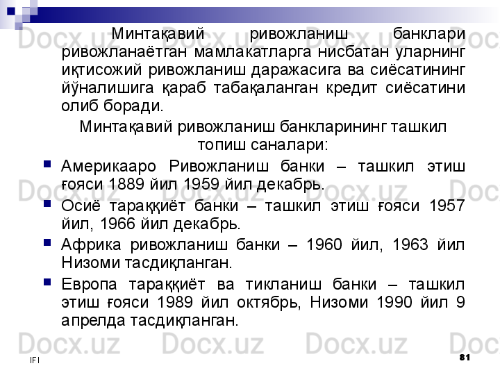 81
IFI Минтақавий  ривожланиш  банклари 
ривожланаётган  мамлакатларга  нисбатан  уларнинг 
иқтисожий ривожланиш даражасига ва сиёсатининг 
йўналишига  қараб  табақаланган  кредит  сиёсатини 
олиб боради. 
Минтақавий  ривожланиш банкларининг ташкил 
топиш саналари:

Америкааро  Ривожланиш  банки  –  ташкил  этиш 
ғояси 1889 йил 1959 йил декабрь.

Осиё  тараққиёт  банки  –  ташкил  этиш  ғояси  1957 
йил, 1966 йил декабрь.

Африка  ривожланиш  банки  –  1960  йил ,   1963  йил 
Низоми тасдиқланган.

Европа  тараққиёт  ва  тикланиш  банки  –  ташкил 
этиш  ғояси  1989  йил  октябрь,  Низоми  1990  йил  9 
апрелда тасдиқланган. 