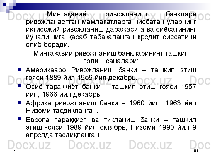 81
IFI Минтақавий  ривожланиш  банклари 
ривожланаётган  мамлакатларга  нисбатан  уларнинг 
иқтисожий ривожланиш даражасига ва сиёсатининг 
йўналишига  қараб  табақаланган  кредит  сиёсатини 
олиб боради. 
Минтақавий  ривожланиш банкларининг ташкил 
топиш саналари:
Америкааро  Ривожланиш  банки  –  ташкил  этиш 
ғояси 1889 йил 1959 йил декабрь.
Осиё  тараққиёт  банки  –  ташкил  этиш  ғояси  1957 
йил, 1966 йил декабрь.
Африка  ривожланиш  банки  –  1960  йил ,   1963  йил 
Низоми тасдиқланган.
Европа  тараққиёт  ва  тикланиш  банки  –  ташкил 
этиш  ғояси  1989  йил  октябрь,  Низоми  1990  йил  9 
апрелда тасдиқланган.