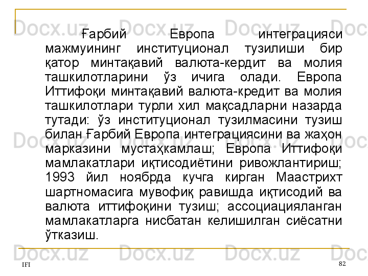 IFI 82Ғарбий  Европа  интеграция си 
мажмуининг  институционал  тузилиши  бир 
қатор  минтақавий  валюта-кердит  ва  молия 
ташкилотларини  ўз  ичига  олади.  Европа 
Иттифоқи  минтақавий  валюта-кредит  ва  молия 
ташкилотлари  турли  хил  мақсадларни  назарда 
тутади:  ўз  институционал  тузилмасини  тузиш 
билан Ғарбий Европа интеграциясини ва жаҳон 
марказини  мустаҳкамлаш;  Европа  Иттифоқи 
мамлакатлари  иқтисодиётини  ривожлантириш; 
1993  йил  ноябрда  кучга  кирган  Маастрихт 
шартномасига  мувофиқ  равишда  иқтисодий  ва 
валюта  иттифоқини  тузиш;  ассоциацияланган 
мамлакатларга  нисбатан  келишилган  сиёсатни 
ўтказиш.