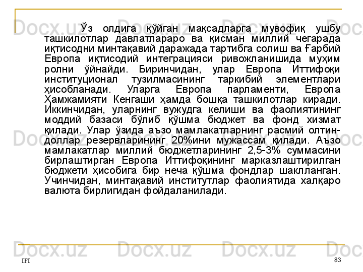 IFI 83Ўз  олдига  қўйган  мақсадларга  мувофиқ  ушбу 
ташкилотлар  давлатлараро  ва  қисман  миллий  чегарада 
иқтисодни минтақавий даражада тартибга солиш ва Ғарбий 
Европа  иқтисодий  интеграцияси  ривожланишида  муҳим 
ролни  ўйнайди.  Биринчидан,  улар  Европа  Иттифоқи 
институционал  тузилмасининг  таркибий  элементлари 
ҳисобланади.  Уларга  Европа  парламенти,  Европа 
Ҳамжамияти  Кенгаши  ҳамда  бошқа  ташкилотлар  киради. 
Иккинчидан,  уларнинг  вужудга  келиши  ва  фаолиятининг 
моддий  базаси  бўлиб  қўшма  бюджет  ва  фонд  хизмат 
қилади.  Улар  ўзида  аъзо  мамлакатларнинг  расмий  олтин-
доллар  резервларининг  20%ини  мужассам  қилади.  Аъзо 
мамлакатлар  миллий  бюджетларининг  2,5-3%  суммасини 
бирлаштирган  Европа  Иттифоқининг  марказлаштирилган 
бюджети  ҳисобига  бир  неча  қўшма  фондлар  шаклланган. 
Учинчидан,  минтақавий  институтлар  фаолиятида  халқаро 
валюта бирлигидан фойдаланилади.