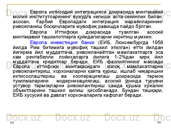 IFI 84Европа  иқтисодий  интеграцияси  доирасида  минтақавий 
молия  институтларининг  вужудга  келиши  аста-секинлик  билан, 
асосан,  Ғарбий  Европадаги  интеграция  жараёнларининг 
ривожланиш босқичларига мувофиқ равишда пайдо бўлган. 
Европа  Иттифоқи  доирасида  тузилган  асосий 
минтақавий ташкилотларга қуйидагиларни киритиш мумкин:
Европа  инвестиция  банки   (ЕИБ,  Люксембургда  1958 
йилда  Рим  битимига  мувофиқ  ташкил  этилган)  етти  йилдан 
йигирма  йил  муддатгача,  ривожланаётган  мамлакатларга  эса 
кам  рентабелли  лойиҳаларга  йилига  1-2%дан  қирқ  йил 
муддатгача  кредитлар  беради.  ЕИБ  фаолиятининг  мақсади 
Европа  иттифоқи  минтақасидаги  қолоқ  мамлакатларни 
ривожлантириш,  корхоналарни  қайта  қуриш,  ишлаб  чиқаришни 
ихтисослаштириш  ва  кооперациялаш  доирасида  тармоқ 
тузилмаларини    модернизациялаш,  асосий  ўринда  турувчи 
устувор  тармоқларни  ривожлантириш  ҳамда  қўшма  хўжалик 
объектларини  ташкил  қилиш  ҳисобланади.  Бундан  ташқари, 
ЕИБ хусусий ва давлат корхоналарига кафолат беради.