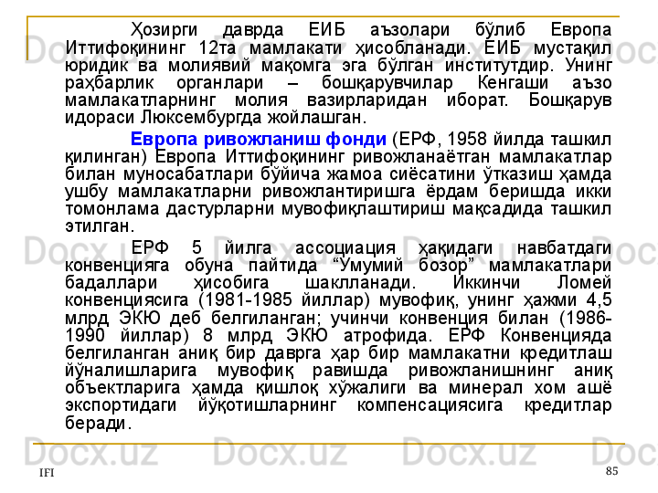 IFI 85Ҳозирги  даврда  ЕИБ  аъзолари  бўлиб  Европа 
Иттифоқининг  12та  мамлакати  ҳисобланади.  ЕИБ  мустақил 
юридик  ва  молиявий  мақомга  эга  бўлган  институтдир.  Унинг 
раҳбарлик  органлари  –  бошқарувчилар  Кенгаши  аъзо 
мамлакатларнинг  молия  вазирларидан  иборат.  Бошқарув 
идораси Люксембургда жойлашган.
Европа ривожланиш фонди  (ЕРФ, 1958 йилда ташкил 
қилинган)  Европа  Иттифоқининг  ривожланаётган  мамлакатлар 
билан  муносабатлари  бўйича  жамоа  сиёсатини  ўтказиш  ҳамда 
ушбу  мамлакатларни  ривожлантиришга  ёрдам  беришда  икки 
томонлама  дастурларни  мувофиқлаштириш  мақсадида  ташкил 
этилган. 
ЕРФ  5  йилга  ассоциация  ҳақидаги  навбатдаги 
конвенцияга  обуна  пайтида  “Умумий  бозор”  мамлакатлари 
бадаллари  ҳисобига  шаклланади.  Иккинчи  Ломей 
конвенциясига  (1981-1985  йиллар)  мувофиқ,  унинг  ҳажми  4,5 
млрд  ЭКЮ  деб  белгиланган;  учинчи  конвенция  билан  (1986-
1990  йиллар)  8  млрд  ЭКЮ  атрофида.  ЕРФ  Конвенцияда 
белгиланган  аниқ  бир  даврга  ҳар  бир  мамлакатни  кредитлаш 
йўналишларига  мувофиқ  равишда  ривожланишнинг  аниқ 
объектларига  ҳамда  қишлоқ  хўжалиги  ва  минерал  хом  ашё 
экспортидаги  йўқотишларнинг  компенсациясига  кредитлар 
беради.