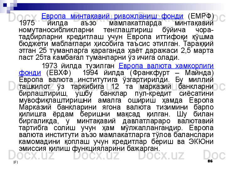 86
IFI Европа  минтақавий  ривожланиш  фонди   (ЕМРФ) 
1975  йилда  аъзо  мамлакатларда  минтақавий 
номутаносибликларни  тенглаштириш  бўйича  чора-
тадбирларни  кредитлаш  учун  Европа  иттифоқи  қўшма 
бюджети  маблағлари  ҳисобига  таъсис  этилган.  Тараққий 
этган  25  туманларга  қараганда  ҳаёт  даражаси  2,5  марта 
паст 25та камбағал туманларни ўз ичига олади. 
1973  йилда  тузилган  Европа  валюта  хамкорлиги 
фонди   (ЕВХФ)    1994  йилда  (Франкфурт  –  Майнда) 
Европа  валюта  институтига  ўзгартирилди.  Бу  миллий 
ташкилот  ўз  таркибига  12  та  марказий  банкларни 
бирлаштириш,  ушбу  банклар  пул-кредит  сиёсатини 
мувофиқлаштиришни  амалга  ошириш  ҳамда  Европа 
Марказий  банкларини  ягона  валюта  тизимини  барпо 
қилишга  ёрдам  беришни  мақсад  қилган.  Шу  билан 
биргаликда,  у  минтақавий  давлатлараро  валютавий 
тартибга  солиш  учун  ҳам  мўлжаллангандир.  Европа 
валюта институти аъзо мамлакатларга тўлов баланслари 
камомадини  қоплаш  учун  кредитлар  бериш  ва  ЭКЮни 
эмиссия қилиш функцияларини бажарган.  