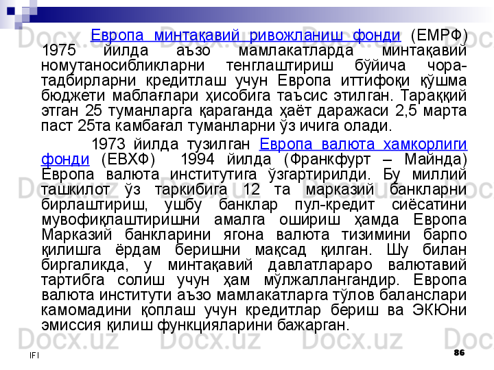 86
IFI Европа  минтақавий  ривожланиш  фонди   (ЕМРФ) 
1975  йилда  аъзо  мамлакатларда  минтақавий 
номутаносибликларни  тенглаштириш  бўйича  чора-
тадбирларни  кредитлаш  учун  Европа  иттифоқи  қўшма 
бюджети  маблағлари  ҳисобига  таъсис  этилган.  Тараққий 
этган  25  туманларга  қараганда  ҳаёт  даражаси  2,5  марта 
паст 25та камбағал туманларни ўз ичига олади. 
1973  йилда  тузилган  Европа  валюта  хамкорлиги 
фонди   (ЕВХФ)    1994  йилда  (Франкфурт  –  Майнда) 
Европа  валюта  институтига  ўзгартирилди.  Бу  миллий 
ташкилот  ўз  таркибига  12  та  марказий  банкларни 
бирлаштириш,  ушбу  банклар  пул-кредит  сиёсатини 
мувофиқлаштиришни  амалга  ошириш  ҳамда  Европа 
Марказий  банкларини  ягона  валюта  тизимини  барпо 
қилишга  ёрдам  беришни  мақсад  қилган.  Шу  билан 
биргаликда,  у  минтақавий  давлатлараро  валютавий 
тартибга  солиш  учун  ҳам  мўлжаллангандир.  Европа 
валюта институти аъзо мамлакатларга тўлов баланслари 
камомадини  қоплаш  учун  кредитлар  бериш  ва  ЭКЮни 
эмиссия қилиш функцияларини бажарган.
