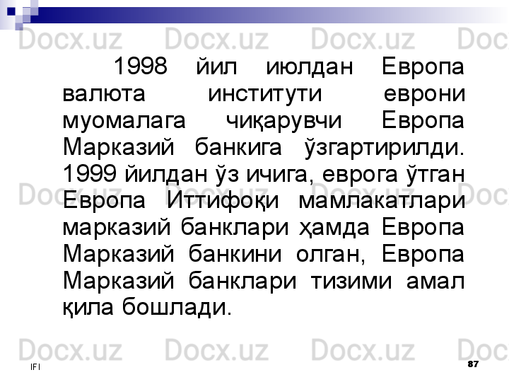 87
IFI 1998  йил  июлдан  Европа 
валюта  институти   еврони 
муомалага  чиқарувчи  Европа 
Марказий  банкига  ўзгартирилди.  
1999 йилдан ўз ичига, еврога ўтган 
Европа  Иттифоқи  мамлакатлари 
марказий  банклари  ҳамда  Европа 
Марказий  банкини  олган,  Европа 
Марказий  банклари  тизими  амал 
қила бошлади. 