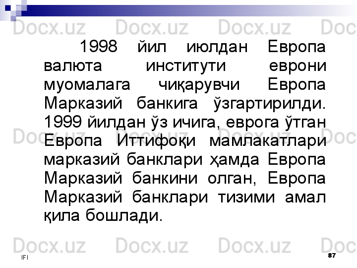 87
IFI 1998  йил  июлдан  Европа 
валюта  институти   еврони 
муомалага  чиқарувчи  Европа 
Марказий  банкига  ўзгартирилди.  
1999 йилдан ўз ичига, еврога ўтган 
Европа  Иттифоқи  мамлакатлари 
марказий  банклари  ҳамда  Европа 
Марказий  банкини  олган,  Европа 
Марказий  банклари  тизими  амал 
қила бошлади.