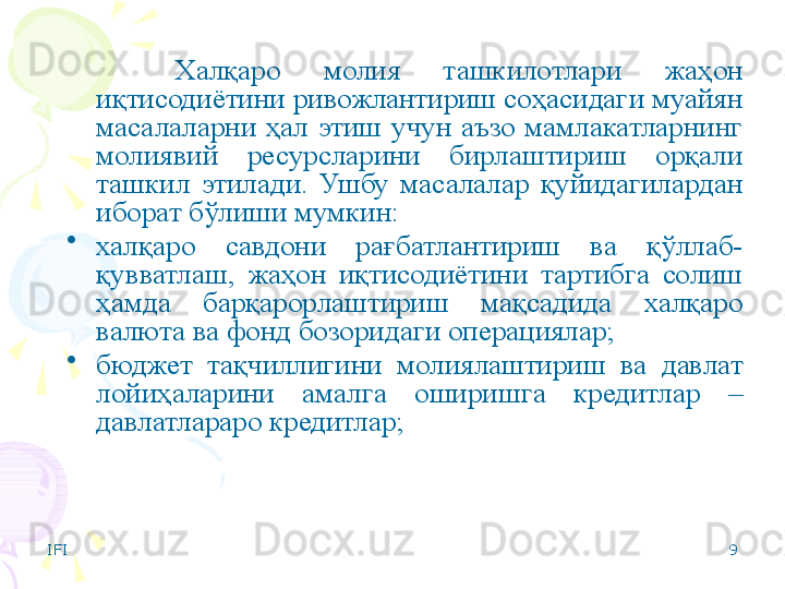 IFI 9Халқаро  молия  ташкилотлари  жаҳон 
иқтисодиётини ривожлантириш соҳасидаги муайян 
масалаларни  ҳал  этиш  учун  аъзо  мамлакатларнинг 
молиявий  ресурсларини  бирлаштириш  орқали 
ташкил  этилади.  Ушбу  масалалар  қуйидагилардан 
иборат бўлиши мумкин:
•
халқаро  савдони  рағбатлантириш  ва  қўллаб-
қувватлаш,  жаҳон  иқтисодиётини  тартибга  солиш 
ҳамда  барқарорлаштириш  мақсадида  халқаро 
валюта ва фонд бозоридаги операциялар;
•
бюджет  тақчиллигини  молиялаштириш  ва  давлат 
лойиҳаларини  амалга  оширишга  кредитлар  – 
давлатлараро кредитлар;
