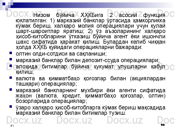 90
IFI Низом  бўйича  ХҲКБига  2  асосий  функция 
юклатилган:  1)  марказий  банклар  ўртасида  ҳамкорликка 
кўмак  бериш,  халқаро  молия  операциялари  учун  қулай 
шарт-шароитлар  яратиш;  2)  ўз  аъзоларининг  халқаро 
ҳисоб-китобларини  ўтказиш  бўйича  агент  ёки  ишончли 
шахс  сифатида  ҳаракат  қилиш.  Булардан  келиб  чиққан 
ҳолда ХҲКБ қуйидаги операцияларни бажаради:

олтин олди-сотдиси ва сақланиши;

марказий банклар билан депозит-ссуда операциялари;

алоҳида  битимлар  бўйича  ҳукумат  улушларни  қабул 
қилиш;

валюта  ва  қимматбаҳо  қо ғ озлар  билан  (акциялардан 
ташқари) операциялар;

марказий  банкларнинг  мухбири  ёки  агенти  сифатида 
жаҳон  (валюта,  кредит,  қимматбаҳо  қоғозлар,  олтин) 
бозорларида операциялар;

ўзаро халқаро ҳисоб-китобларга кўмак бериш мақсадида 
марказий банклар билан битимлар тузиш. 