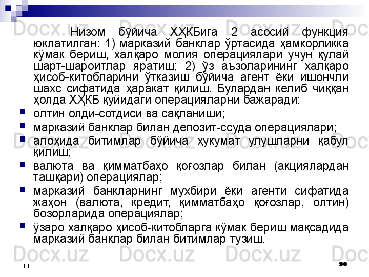 90
IFI Низом  бўйича  ХҲКБига  2  асосий  функция 
юклатилган:  1)  марказий  банклар  ўртасида  ҳамкорликка 
кўмак  бериш,  халқаро  молия  операциялари  учун  қулай 
шарт-шароитлар  яратиш;  2)  ўз  аъзоларининг  халқаро 
ҳисоб-китобларини  ўтказиш  бўйича  агент  ёки  ишончли 
шахс  сифатида  ҳаракат  қилиш.  Булардан  келиб  чиққан 
ҳолда ХҲКБ қуйидаги операцияларни бажаради:
олтин олди-сотдиси ва сақланиши;
марказий банклар билан депозит-ссуда операциялари;
алоҳида  битимлар  бўйича  ҳукумат  улушларни  қабул 
қилиш;
валюта  ва  қимматбаҳо  қо ғ озлар  билан  (акциялардан 
ташқари) операциялар;
марказий  банкларнинг  мухбири  ёки  агенти  сифатида 
жаҳон  (валюта,  кредит,  қимматбаҳо  қоғозлар,  олтин) 
бозорларида операциялар;
ўзаро халқаро ҳисоб-китобларга кўмак бериш мақсадида 
марказий банклар билан битимлар тузиш.
