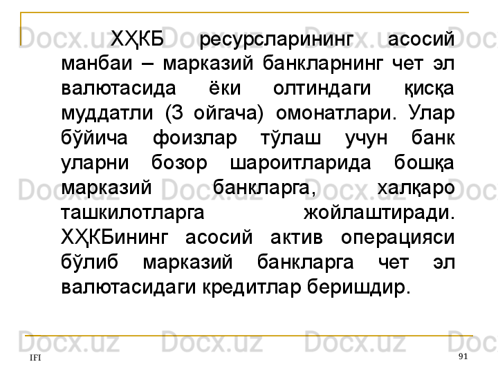 IFI 91ХҲКБ  ресурсларининг  асосий 
манбаи  –  марказий  банкларнинг  чет  эл 
валютасида  ёки  олтиндаги  қисқа 
муддатли  (3  ойгача)  омонатлари.  Улар 
бўйича  фоизлар  тўлаш  учун  банк 
уларни  бозор  шароитларида  бошқа 
марказий  банкларга,  халқаро 
ташкилотларга  жойлаштиради. 
ХҲКБининг  асосий  актив  операцияси 
бўлиб  марказий  банкларга  чет  эл 
валютасидаги кредитлар беришдир. 