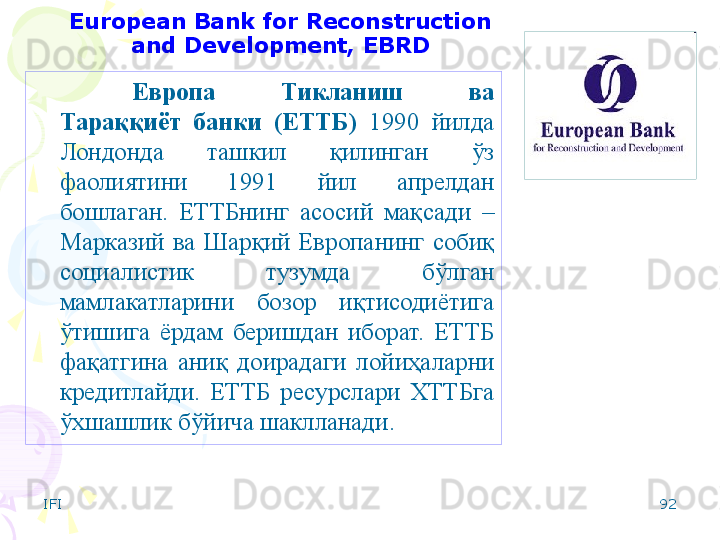 IFI 92European Bank for Reconstruction 
and Development, EBRD
Европа  Тикланиш  ва 
Тараққиёт  банки   (ЕТТБ)   1990  йилда 
Лондонда  ташкил  қилинган  ўз 
фаолиятини  1991  йил  апрелдан 
бошлаган.   ЕТТБнинг  асосий  мақсади  – 
Марказий  ва  Шарқий  Европанинг  собиқ 
социалистик  тузумда  бўлган 
мамлакатларини  бозор  иқтисодиётига 
ўтишига  ёрдам  беришдан  иборат.  ЕТТБ 
фақатгина  аниқ  доирадаги  лойиҳаларни 
кредитлайди.  ЕТТБ  ресурслари  ХТТБга 
ўхшашлик бўйича шаклланади.    