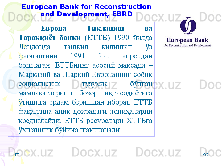 IFI 92European Bank for Reconstruction 
and Development, EBRD
Европа  Тикланиш  ва 
Тараққиёт  банки   (ЕТТБ)   1990  йилда 
Лондонда  ташкил  қилинган  ўз 
фаолиятини  1991  йил  апрелдан 
бошлаган.   ЕТТБнинг  асосий  мақсади  – 
Марказий  ва  Шарқий  Европанинг  собиқ 
социалистик  тузумда  бўлган 
мамлакатларини  бозор  иқтисодиётига 
ўтишига  ёрдам  беришдан  иборат.  ЕТТБ 
фақатгина  аниқ  доирадаги  лойиҳаларни 
кредитлайди.  ЕТТБ  ресурслари  ХТТБга 
ўхшашлик бўйича шаклланади.