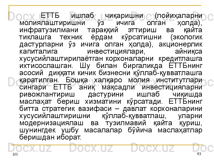 IFI 93ЕТТБ  ишлаб  чиқаришни  (лойиҳаларни 
молиялаштиришни  ўз  ичига  олган  ҳолда), 
инфратузилмани  тараққий  эттириш  ва  қайта 
тиклашга  техник  ёрдам  кўрсатишни  (экологик 
дастурларни  ўз  ичига  олган  ҳолда),  акционерлик 
капиталига  инвестициялари,  айниқса 
хусусийлаштирилаётган корхоналарни  кредитлашга 
ихтисослашган.  Шу  билан  биргаликда  ЕТТБнинг 
асосий    диққати  кичик  бизнесни  қўллаб-қувватлашга 
қаратилган.  Бошқа  халқаро  молия  институтлари 
сингари  ЕТТБ  аниқ  мақсадли  инвестицияларни 
ривожлантириш  дастурини  ишлаб  чиқишда 
маслаҳат  бериш  хизматини  кўрсатади.  ЕТТБнинг 
битта  стратегик  вазифаси  –  давлат  корхоналарини 
хусусийлаштиришни  қўллаб-қувватлаш,  уларни 
модернизациялаш  ва  тузилмавий  қайта  қуриш, 
шунингдек  ушбу  масалалар  бўйича  маслаҳатлар 
беришдан иборат.