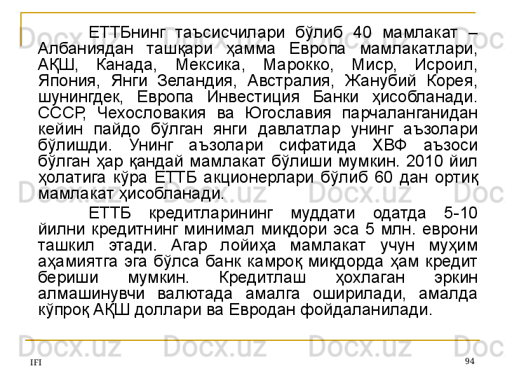 IFI 94ЕТТБнинг  таъсисчилари  бўлиб  40  мамлакат  – 
Албаниядан  ташқари  ҳамма  Европа  мамлакатлари, 
АҚШ,  Канада,  Мексика,  Марокко,  Миср,  Исроил, 
Япония,  Янги  Зеландия,  Австралия,  Жанубий  Корея, 
шунингдек,  Европа  Инвестиция  Банки  ҳисобланади. 
СССР,  Чехословакия  ва  Югославия  парчаланганидан 
кейин  пайдо  бўлган  янги  давлатлар  унинг  аъзолари 
бўлишди.  Унинг  аъзолари  сифатида  ХВФ  аъзоси 
бўлган  ҳар  қандай  мамлакат  бўлиши  мумкин.  2010  йил 
ҳолатига  кўра  ЕТТБ  акционерлари  бўлиб  60  дан  ортиқ 
мамлакат ҳисобланади.
ЕТТБ  кредитларининг  муддати  одатда  5-10 
йилни  кредитнинг  минимал  миқдори  эса  5  млн.  еврони 
ташкил  этади.  Агар  лойиҳа  мамлакат  учун  муҳим 
аҳамиятга  эга  бўлса  банк  камроқ  миқдорда  ҳам  кредит 
бериши  мумкин.  Кредитлаш  ҳохлаган  эркин 
алмашинувчи  валютада  амалга  оширилади,  амалда 
кўпроқ АҚШ доллари ва Евродан фойдаланилади.