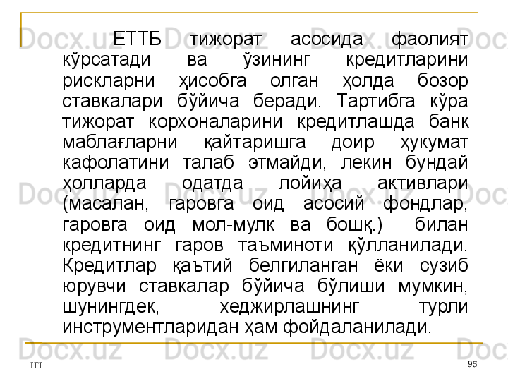 IFI 95ЕТТБ  тижорат  асосида  фаолият 
кўрсатади  ва  ўзининг  кредитларини 
рискларни  ҳисобга  олган  ҳолда  бозор 
ставкалари  бўйича  беради.  Тартибга  кўра 
тижорат  корхоналарини  кредитлашда  банк 
маблағларни  қайтаришга  доир  ҳукумат 
кафолатини  талаб  этмайди,  лекин  бундай 
ҳолларда  одатда  лойиҳа  активлари 
(масалан,  гаровга  оид  асосий  фондлар, 
гаровга  оид  мол-мулк  ва  бошқ.)    билан 
кредитнинг  гаров  таъминоти  қўлланилади. 
Кредитлар  қаътий  белгиланган  ёки  сузиб 
юрувчи  ставкалар  бўйича  бўлиши  мумкин, 
шунингдек,  хеджирлашнинг  турли 
инструментларидан ҳам фойдаланилади. 