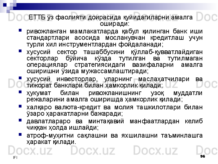 96
IFI ЕТТБ ўз фаолияти доирасида қуйидагиларни амалга 
оширади:

ривожланган  мамлакатларда  қабул  қилинган  банк  иши 
стандартлари  асосида  мосланувчан  кредитлаш  учун 
турли хил инструментлардан фойдаланади;

хусусий  сектор  ташаббусини  қўллаб-қувватлайдиган 
секторлар  бўйича  кўзда  тутилган  ва  тутилмаган 
операциялар  стратегиясидаги  вазифаларни  амалга 
оширишни ўзида мужассамлаштиради;

хусусий  инвесторлар,  уларнинг  маслаҳатчилари  ва 
тижорат банклари билан ҳамкорлик қилади; 

ҳукумат  билан  ривожланишнинг  узоқ  муддатли 
режаларини амалга оширишда ҳамкорлик қилади;

халқаро  валюта-кредит  ва  молия  ташкилотлари  билан 
ўзаро ҳаракатларни бажаради;

давлатлараро  ва  минтақавий  манфаатлардан  келиб 
чиққан ҳолда ишлайди;

атроф-муҳитни  сақлашни  ва  яхшилашни  таъминлашга 
ҳаракат қилади. 