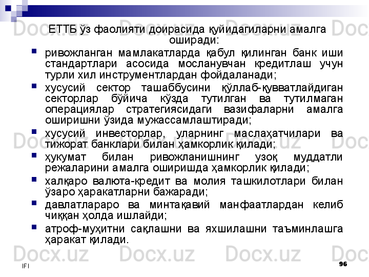 96
IFI ЕТТБ ўз фаолияти доирасида қуйидагиларни амалга 
оширади:
ривожланган  мамлакатларда  қабул  қилинган  банк  иши 
стандартлари  асосида  мосланувчан  кредитлаш  учун 
турли хил инструментлардан фойдаланади;
хусусий  сектор  ташаббусини  қўллаб-қувватлайдиган 
секторлар  бўйича  кўзда  тутилган  ва  тутилмаган 
операциялар  стратегиясидаги  вазифаларни  амалга 
оширишни ўзида мужассамлаштиради;
хусусий  инвесторлар,  уларнинг  маслаҳатчилари  ва 
тижорат банклари билан ҳамкорлик қилади; 
ҳукумат  билан  ривожланишнинг  узоқ  муддатли 
режаларини амалга оширишда ҳамкорлик қилади;
халқаро  валюта-кредит  ва  молия  ташкилотлари  билан 
ўзаро ҳаракатларни бажаради;
давлатлараро  ва  минтақавий  манфаатлардан  келиб 
чиққан ҳолда ишлайди;
атроф-муҳитни  сақлашни  ва  яхшилашни  таъминлашга 
ҳаракат қилади.