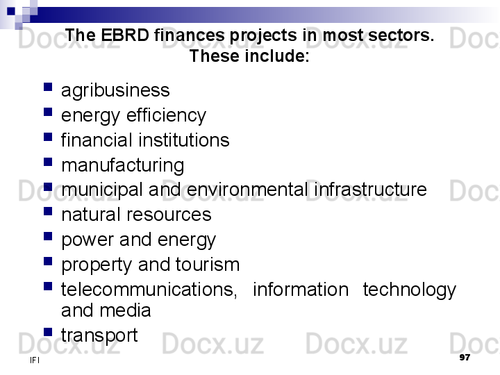 97
IFI The EBRD finances projects in most sectors. 
These include:

agribusiness

energy efficiency

financial institutions

manufacturing

municipal and environmental infrastructure

natural resources

power and energy

property and tourism

telecommunications,  information  technology 
and media

transport 