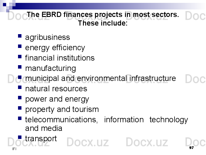 97
IFI The EBRD finances projects in most sectors. 
These include:
agribusiness
energy efficiency
financial institutions
manufacturing
municipal and environmental infrastructure
natural resources
power and energy
property and tourism
telecommunications,  information  technology 
and media
transport