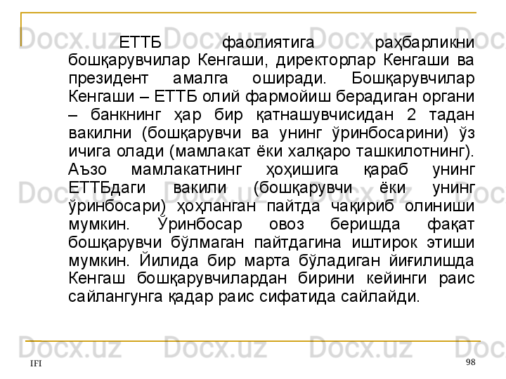 IFI 98ЕТ Т Б  фаолиятига  раҳбарликни 
бошқарувчилар  Кенгаши,  директорлар  Кенгаши  ва 
президент  амалга  оширади.  Бошқарувчилар 
Кенгаши – ЕТ Т Б олий фармойиш берадиган органи 
–  банкнинг  ҳар  бир  қатнашувчисидан  2  тадан 
вакилни  (бошқарувчи  ва  унинг  ўринбосарини)  ўз 
ичига олади (мамлакат ёки халқаро ташкилотнинг). 
Аъзо  мамлакатнинг  ҳоҳишига  қараб  унинг 
ЕТ Т Бдаги  вакили  (бошқарувчи  ёки  унинг 
ўринбосари)  ҳоҳланган  пайтда  чақириб  олиниши 
мумкин.  Ўринбосар  овоз  беришда  фақат 
бошқарувчи  бўлмаган  пайтдагина  иштирок  этиши 
мумкин.  Йилида  бир  марта  бўладиган  йиғилишда 
Кенгаш  бошқарувчилардан  бирини  кейинги  раис 
сайлангунга қадар раис сифатида сайлайди.  