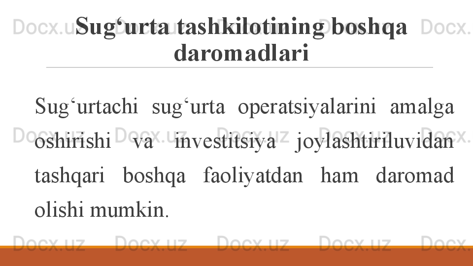 Sug‘urta tashkilotining boshqa 
daromadlari
Sug‘urtachi  sug‘urta  operatsiyalarini  amalga 
oshirishi  va  investitsiya  joylashtiriluvidan 
tashqari  boshqa  faoliyatdan  ham  daromad 
olishi mumkin.