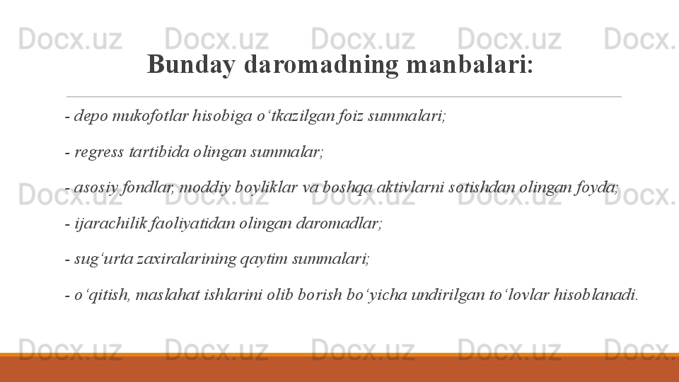 Bunday daromadning manbalari:
  - depo mukofotlar hisobiga o‘tkazilgan foiz summalari;
  - regress tartibida olingan summalar;
  - asosiy fondlar, moddiy boyliklar va boshqa aktivlarni sotishdan olingan foyda;
  - ijarachilik faoliyatidan olingan daromadlar;
  - sug‘urta zaxiralarining qaytim summalari;
  - o‘qitish, maslahat ishlarini olib borish bo‘yicha undirilgan to‘lovlar hisoblanadi.