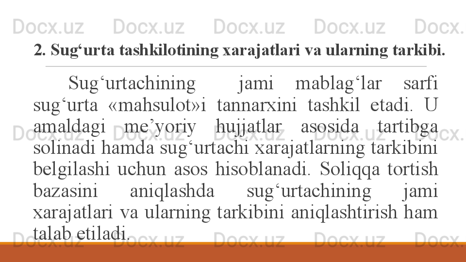 2. Sug‘urta tashkilotining xarajatlari va ularning tarkibi.
Sug‘urtachining    jami  mablag‘lar  sarfi 
sug‘urta   «mahsulot»i   tannarxini  tashkil  etadi.  U 
amaldagi  me’yoriy  hujjatlar  asosida  tartibga 
solinadi hamda sug‘urtachi xarajatlarning tarkibini 
belgilashi  uchun  asos  hisoblanadi.  Soliqqa  tortish 
bazasini  aniqlashda  sug‘urtachining  jami 
xarajatlari  va  ularning  tarkibini  aniqlashtirish  ham 
talab etiladi.