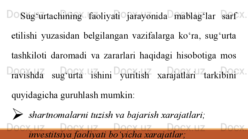 Sug‘urtachining  faoliyati  jarayonida  mablag‘lar  sarf 
etilishi  yuzasidan  belgilangan  vazifalarga  ko‘ra,  sug‘urta 
tashkiloti  daromadi  va  zararlari  haqidagi  hisobotiga  mos 
ravishda  sug‘urta  ishini  yuritish  xarajatlari  tarkibini 
quyidagicha guruhlash mumkin: 
 shartnomalarni tuzish va bajarish xarajatlari;
 investitsiya faoliyati bo‘yicha xarajatlar;
 boshqaruv xarajatlari