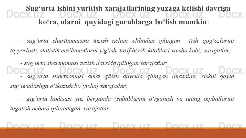 Sug‘urta ishini yuritish xarajatlarining yuzaga kelishi davriga 
ko‘ra, ularni  quyidagi guruhlarga bo‘lish mumkin :
  -  sug‘urta  shartnomasini  tuzish  uchun  oldindan  qilingan    (ish  qog‘ozlarini 
tayyorlash, statistik ma’lumotlarni yig‘ish, tarif hisob-kitoblari va shu kabi) xarajatlar;
  - sug‘urta shartnomasi tuzish davrida qilingan xarajatlar;
  -  sug‘urta  shartnomasi  amal  qilish  davrida  qilingan  (masalan,  riskni  qayta 
sug‘urtalashga o‘tkazish bo‘yicha) xarajatlar;
  -  sug‘urta  hodisasi  yuz  berganda  (sabablarini  o‘rganish  va  uning  oqibatlarini 
tugatish uchun) qilinadigan  xarajatlar.