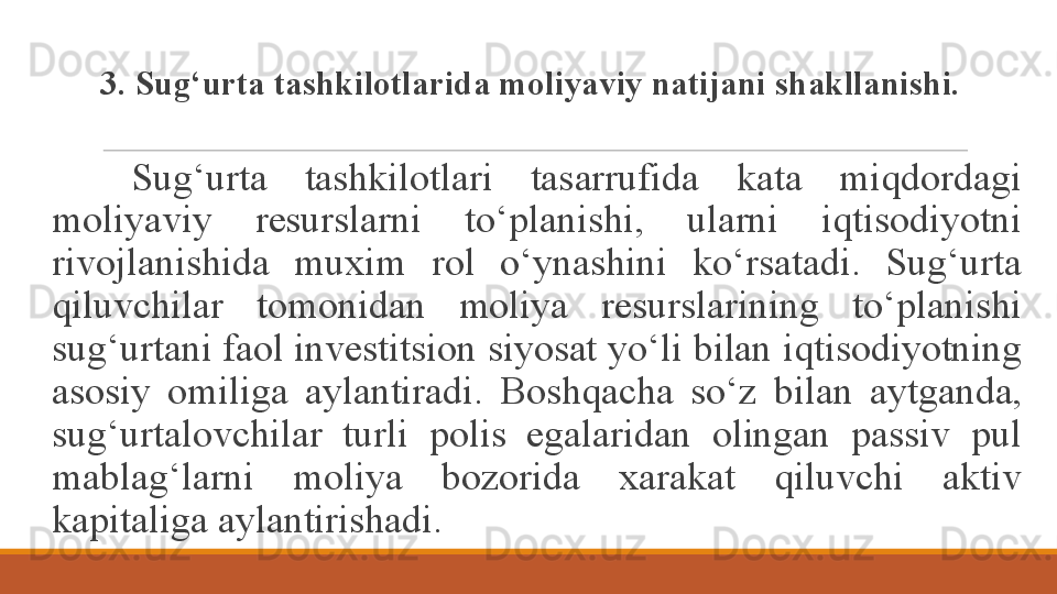 3. Sug‘urta tashkilotlarida moliyaviy natijani shakllanishi.
Sug‘urta  tashkilotlari  tasarrufida  kata  miqdordagi 
moliyaviy  resurslarni  to‘planishi,  ularni  iqtisodiyotni 
rivojlanishida  muxim  rol  o‘ynashini  ko‘rsatadi.  Sug‘urta 
qiluvchilar  tomonidan  moliya  resurslarining  to‘planishi 
sug‘urtani faol investitsion siyosat yo‘li  b ilan iqtisodiyotning 
asosiy  omiliga  aylantiradi.  Boshqacha  so‘z  b ilan  aytganda, 
sug‘urtalovchilar  turli  polis  egalaridan  olingan  passiv  pul 
mablag‘larni  moliya  bozorida  xarakat  qiluvchi  aktiv 
kapitaliga aylantirishadi.