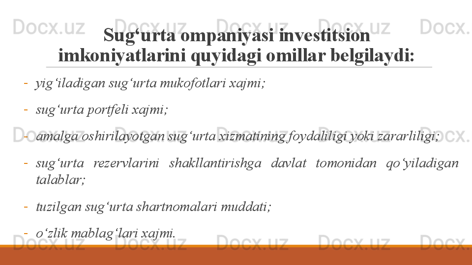 Sug‘urta ompaniyasi investitsion 
imkoniyatlarini quyidagi omillar belgilaydi:
-
yig‘iladigan sug‘urta mukofotlari xajmi;
-
sug‘urta portfeli xajmi;
-
amalga oshirilayotgan sug‘urta xizmatining foydaliligi yoki zararliligi;
-
sug‘urta  rezervlarini  shakllantirishga  davlat  tomonidan  qo‘yiladigan 
talablar;
-
tuzilgan sug‘urta shartnomalari muddati;
-
o‘zlik mablag‘lari xajmi.