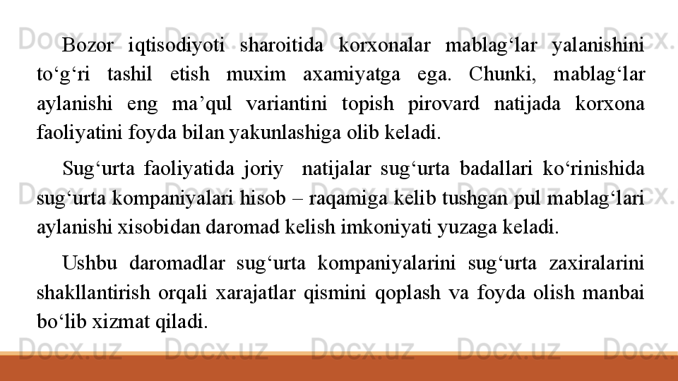 Bozor  iqtisodiyoti  sharoitida  korxonalar  mablag‘lar  yalanishini 
to‘g‘ri  tashil  etish  muxim  axamiyatga  ega.  C h unki,  mablag‘lar 
aylanishi  eng  ma’qul  variantini  topish  pirovard  natijada  korxona 
faoliyatini foyda bilan yakunlashiga olib keladi.
Sug‘urta  faoliyatida  joriy    natijalar  sug‘urta  badallari  ko‘rinishida 
sug‘urta kompaniyalari hisob – raqamiga kelib tushgan pul mablag‘lari 
aylanishi xisobidan daromad kelish imkoniyati yuzaga keladi.
Ushbu  daromadlar  sug‘urta  kompaniyalarini  sug‘urta  zaxiralarini 
shakllantirish  orqali  xarajatlar  qismini  qoplash  va  foyda  olish  manbai 
bo‘lib xizmat qiladi. 