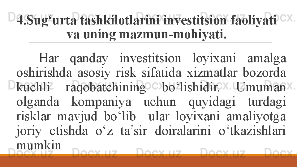 4.Sug‘urta tashkilotlarini investitsion faoliyati 
va uning mazmun-mohiyati.
Har  qanday  investitsion  loyixani  amalga 
oshirishda  asosiy  risk  sifatida  xizmatlar  bozorda 
kuchli  raqobatchining  bo‘lishidir.  Umuman 
olganda  kompaniya  uchun  quyidagi  turdagi 
risklar  mavjud  bo‘lib    ular  loyixani  amaliyotga 
joriy  etishda  o‘z  ta’sir  doiralarini  o‘tkazishlari 
mumkin