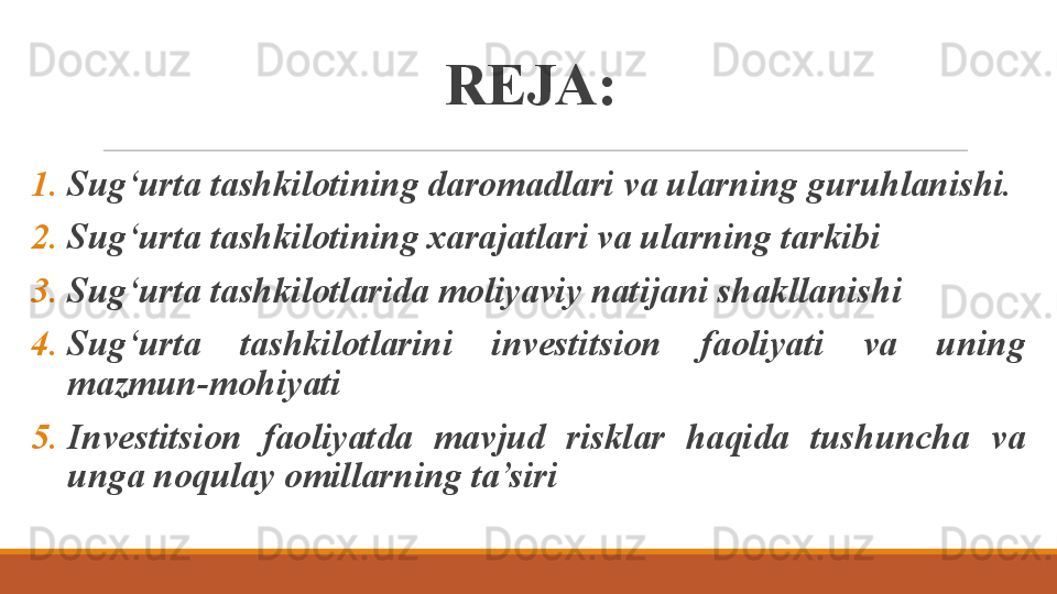 REJA:
1. Sug‘urta tashkilotining daromadlari va ularning guruhlanishi.
2. Sug‘urta tashkilotining xarajatlari va ularning tarkibi
3. Sug‘urta tashkilotlarida moliyaviy natijani shakllanishi
4. Sug‘urta  tashkilotlarini  investitsion  faoliyati  va  uning 
mazmun-mohiyati
5. Investitsion  faoliyatda  mavjud  risklar  haqida  tushuncha  va 
unga noqulay omillarning ta’siri 