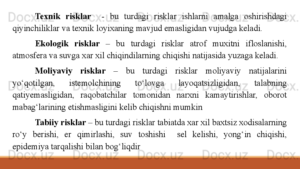 Texnik  risklar    -  bu  turdagi  risklar  ishlarni  amalga  oshirishdagi 
qiyinchiliklar va texnik loyixaning mavjud emasligidan vujudga keladi.
Ekologik  risklar  –  bu  turdagi  risklar  atrof  muxitni  ifloslanishi, 
atmosfera va suvga xar xil chiqindilarning chiqishi natijasida yuzaga keladi.
Moliyaviy  risklar  –  bu  turdagi  risklar  moliyaviy  natijalarini 
yo‘qotilgan,  istemolchining  to‘lovga  layoqatsizligidan,  talabning 
qatiyemasligidan,  raqobatchilar  tomonidan  narxni  kamaytirishlar,  oborot 
mabag‘larining etishmasligini kelib chiqishni mumkin
Tabi i y risklar  – bu turdagi risklar tabiatda xar xil baxtsiz xodisalarning 
ro‘y  berishi,  er  qimirlashi,  suv  toshishi    sel  kelishi,  yong‘in  chiqishi, 
epidemiya tarqalishi bilan bog‘liqdir