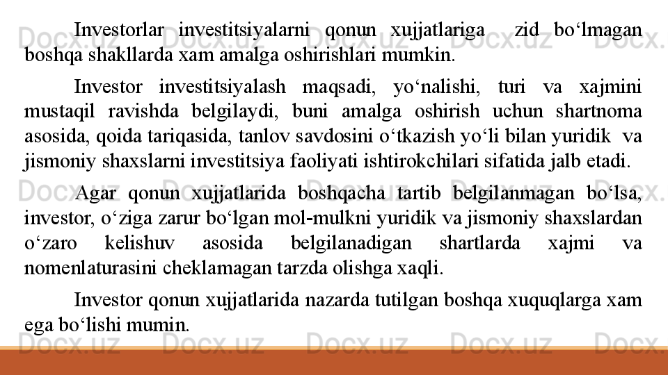Investorlar  investitsiyalarni  qonun  xujjatlariga    zid  bo‘lmagan 
boshqa shakllarda xam amalga oshirishlari mumkin.
Investor  investitsiyalash  maqsadi,  yo‘nalishi,  turi  va  xajmini 
mustaqil  ravishda  belgilaydi,  buni  amalga  oshirish  uchun  shartnoma 
asosida, qoida tariqasida, tanlov savdosini o‘tkazish yo‘li bilan yuridik  va 
jismoniy shaxslarni investitsiya faoliyati ishtirokchilari sifatida jalb etadi.
Agar  qonun  xujjatlarida  boshqacha  tartib  belgilanmagan  bo‘lsa, 
investor, o‘ziga zarur bo‘lgan mol-mulkni yuridik va jismoniy shaxslardan 
o‘zaro  kelishuv  asosida  belgilanadigan  shartlarda  xajmi  va 
nomenlaturasini cheklamagan tarzda olishga xaqli.
Investor qonun xujjatlarida nazarda tutilgan boshqa xuquqlarga xam 
ega bo‘lishi mumin.
