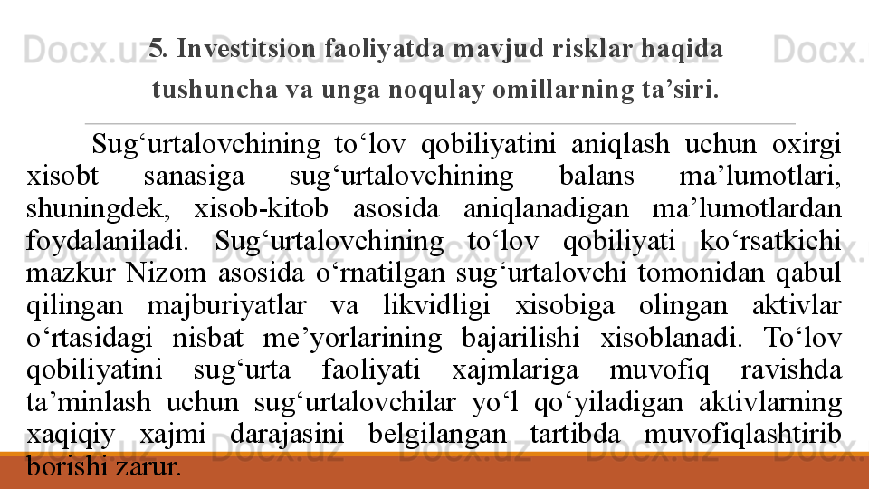 5. Investitsion faoliyatda mavjud risklar haqida 
tushuncha va unga noqulay omillarning ta’siri.
Sug‘urtalovchining  to‘lov  qobiliyatini  aniqlash  uchun  oxirgi 
xisobt  sanasiga  sug‘urtalovchining  balans  ma’lumotlari, 
shuningdek,  xisob-kitob  asosida  aniqlanadigan  ma’lumotlardan 
foydalaniladi.  Sug‘urtalovchining  to‘lov  qobiliyati  ko‘rsatkichi 
mazkur  Nizom  asosida  o‘rnatilgan  sug‘urtalovchi  tomonidan  qabul 
qilingan  majburiyatlar  va  likvidligi  xisobiga  olingan  aktivlar 
o‘rtasidagi  nisbat  me’yorlarining  bajarilishi  xisoblanadi.  To‘lov 
qobiliyatini  sug‘urta  faoliyati  xajmlariga  muvofiq  ravishda 
ta’minlash  uchun  sug‘urtalovchilar  yo‘l  qo‘yiladigan  aktivlarning 
xaqiqiy  xajmi  darajasini  belgilangan  tartibda  muvofiqlashtirib 
borishi zarur.